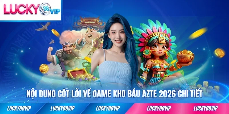 Nội dung cốt lõi về game kho báu Azte 2026 chi tiết